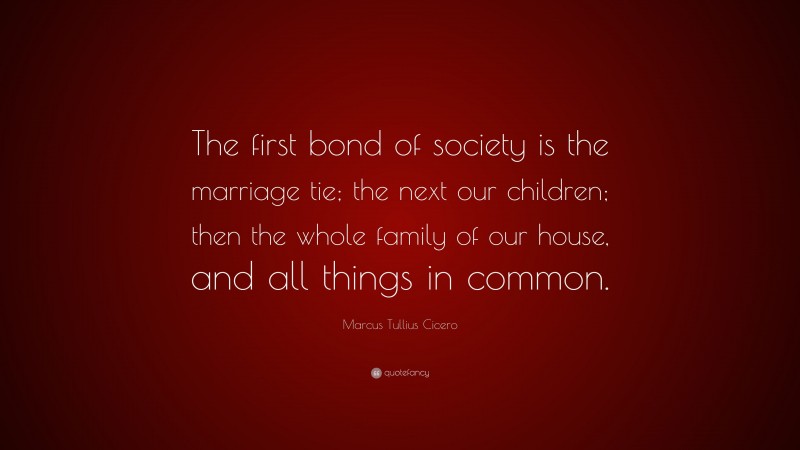 Marcus Tullius Cicero Quote: “The first bond of society is the marriage tie; the next our children; then the whole family of our house, and all things in common.”