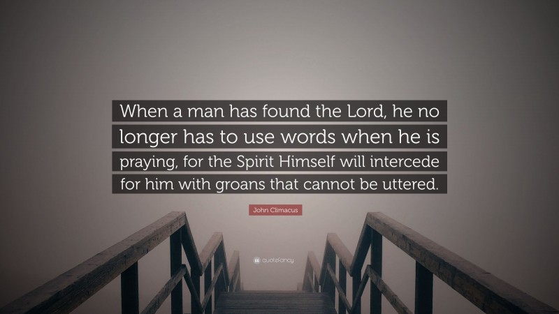 John Climacus Quote: “When a man has found the Lord, he no longer has to use words when he is praying, for the Spirit Himself will intercede for him with groans that cannot be uttered.”