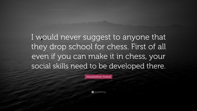 Viswanathan Anand Quote: “I would never suggest to anyone that they drop school for chess. First of all even if you can make it in chess, your social skills need to be developed there.”
