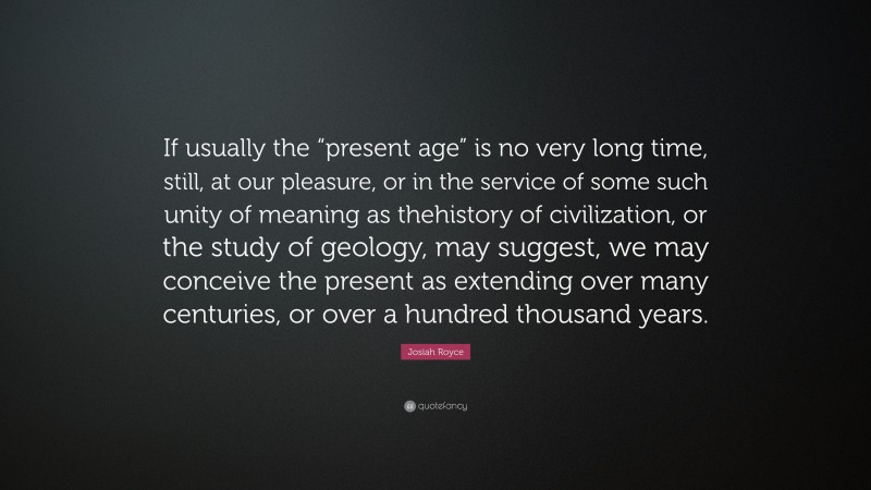 Josiah Royce Quote: “If usually the “present age” is no very long time, still, at our pleasure, or in the service of some such unity of meaning as thehistory of civilization, or the study of geology, may suggest, we may conceive the present as extending over many centuries, or over a hundred thousand years.”