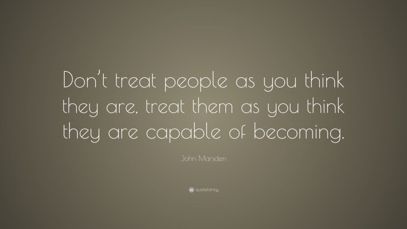 John Marsden Quote: “Don’t treat people as you think they are, treat them as you think they are capable of becoming.”