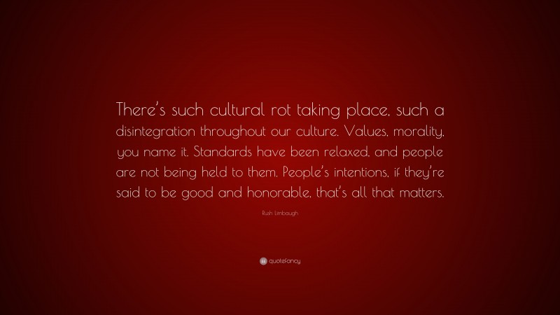 Rush Limbaugh Quote: “There’s such cultural rot taking place, such a disintegration throughout our culture. Values, morality, you name it. Standards have been relaxed, and people are not being held to them. People’s intentions, if they’re said to be good and honorable, that’s all that matters.”