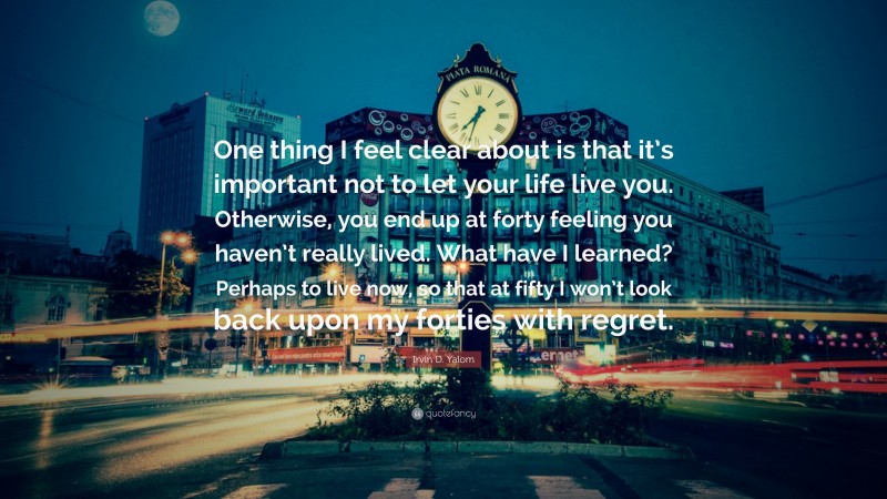Irvin D. Yalom Quote: “One thing I feel clear about is that it’s important not to let your life live you. Otherwise, you end up at forty feeling you haven’t really lived. What have I learned? Perhaps to live now, so that at fifty I won’t look back upon my forties with regret.”