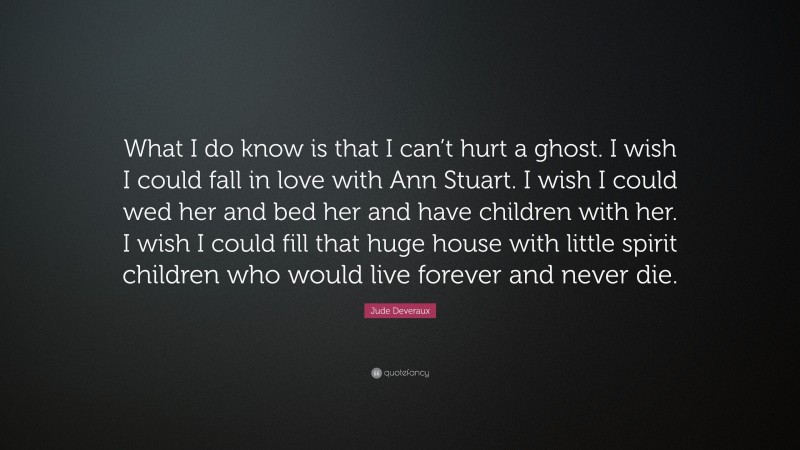 Jude Deveraux Quote: “What I do know is that I can’t hurt a ghost. I wish I could fall in love with Ann Stuart. I wish I could wed her and bed her and have children with her. I wish I could fill that huge house with little spirit children who would live forever and never die.”