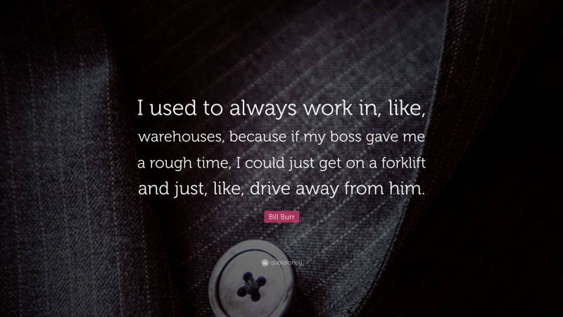 Bill Burr Quote: “I used to always work in, like, warehouses, because if my boss gave me a rough time, I could just get on a forklift and just, like, drive away from him.”
