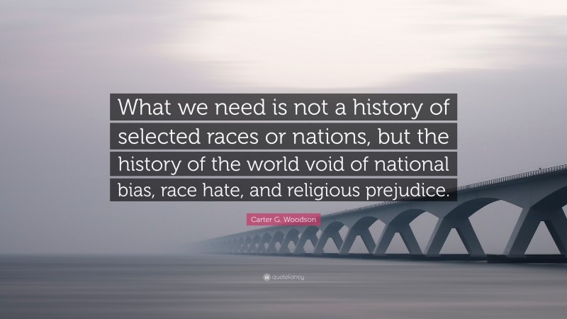 Carter G. Woodson Quote: “What we need is not a history of selected races or nations, but the history of the world void of national bias, race hate, and religious prejudice.”