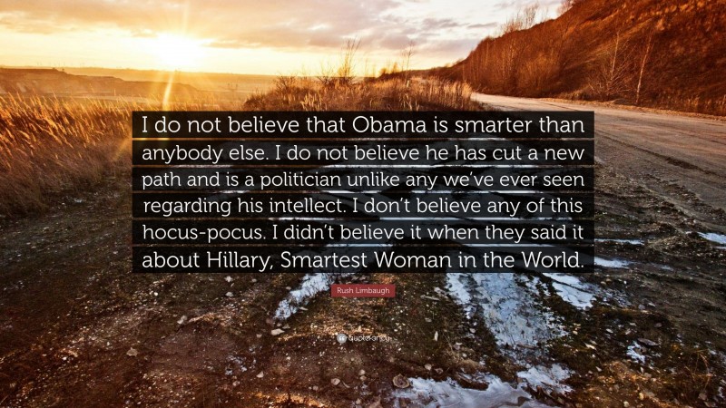 Rush Limbaugh Quote: “I do not believe that Obama is smarter than anybody else. I do not believe he has cut a new path and is a politician unlike any we’ve ever seen regarding his intellect. I don’t believe any of this hocus-pocus. I didn’t believe it when they said it about Hillary, Smartest Woman in the World.”