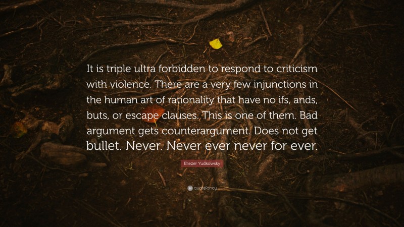 Eliezer Yudkowsky Quote: “It is triple ultra forbidden to respond to criticism with violence. There are a very few injunctions in the human art of rationality that have no ifs, ands, buts, or escape clauses. This is one of them. Bad argument gets counterargument. Does not get bullet. Never. Never ever never for ever.”