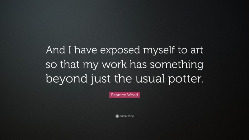 Beatrice Wood Quote: “And I have exposed myself to art so that my work has something beyond just the usual potter.”