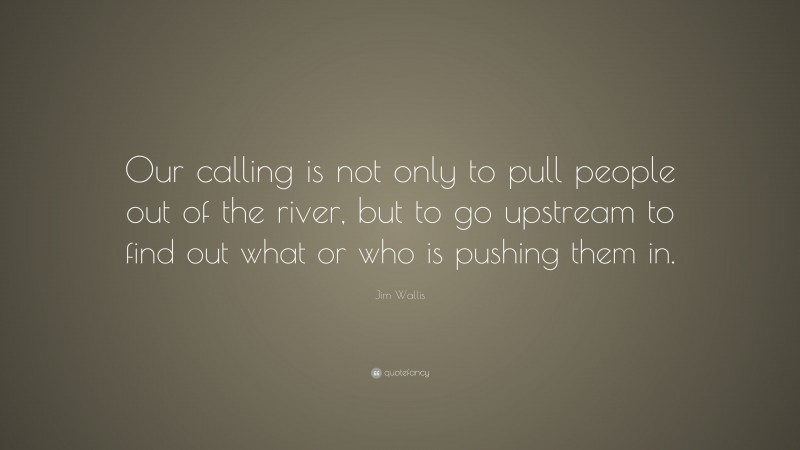Jim Wallis Quote: “Our calling is not only to pull people out of the river, but to go upstream to find out what or who is pushing them in.”