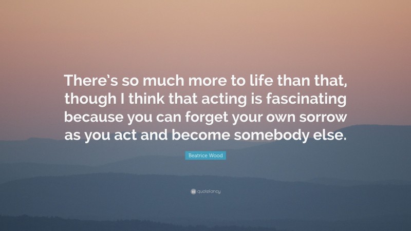 Beatrice Wood Quote: “There’s so much more to life than that, though I think that acting is fascinating because you can forget your own sorrow as you act and become somebody else.”