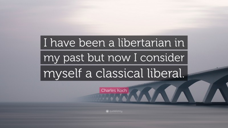 Charles Koch Quote: “I have been a libertarian in my past but now I consider myself a classical liberal.”
