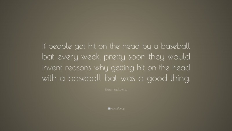 Eliezer Yudkowsky Quote: “If people got hit on the head by a baseball bat every week, pretty soon they would invent reasons why getting hit on the head with a baseball bat was a good thing.”