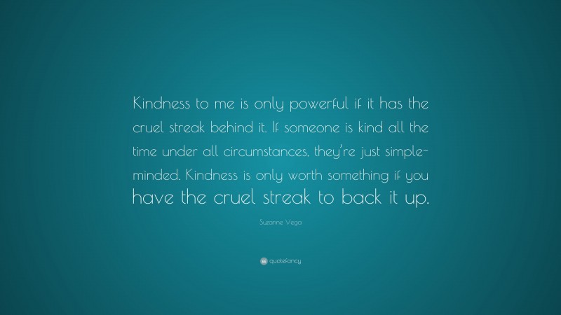 Suzanne Vega Quote: “Kindness to me is only powerful if it has the cruel streak behind it. If someone is kind all the time under all circumstances, they’re just simple-minded. Kindness is only worth something if you have the cruel streak to back it up.”