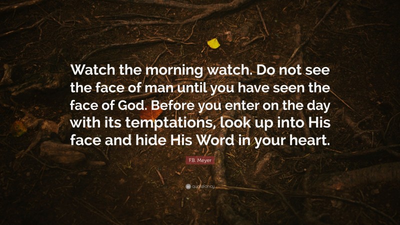 F.B. Meyer Quote: “Watch the morning watch. Do not see the face of man until you have seen the face of God. Before you enter on the day with its temptations, look up into His face and hide His Word in your heart.”