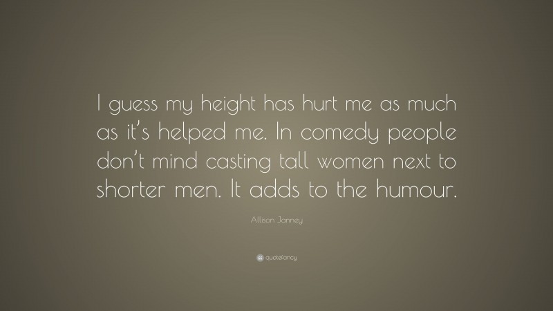 Allison Janney Quote: “I guess my height has hurt me as much as it’s helped me. In comedy people don’t mind casting tall women next to shorter men. It adds to the humour.”