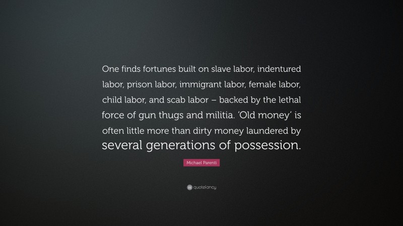 Michael Parenti Quote: “One finds fortunes built on slave labor, indentured labor, prison labor, immigrant labor, female labor, child labor, and scab labor – backed by the lethal force of gun thugs and militia. ‘Old money’ is often little more than dirty money laundered by several generations of possession.”