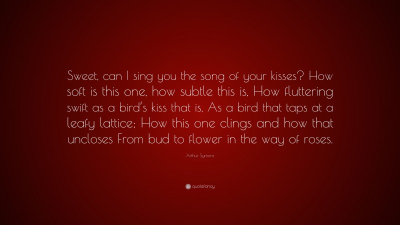 Arthur Symons Quote: “Sweet, can I sing you the song of your kisses? How soft is this one, how subtle this is, How fluttering swift as a bird’s kiss that is, As a bird that taps at a leafy lattice; How this one clings and how that uncloses From bud to flower in the way of roses.”
