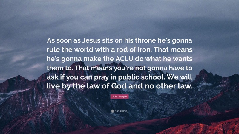 John Hagee Quote: “As soon as Jesus sits on his throne he’s gonna rule the world with a rod of iron. That means he’s gonna make the ACLU do what he wants them to. That means you’re not gonna have to ask if you can pray in public school. We will live by the law of God and no other law.”