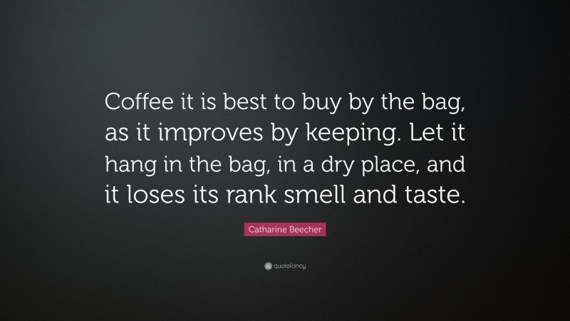 Catharine Beecher Quote: “Coffee it is best to buy by the bag, as it improves by keeping. Let it hang in the bag, in a dry place, and it loses its rank smell and taste.”
