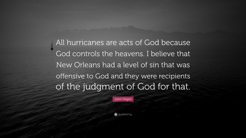 John Hagee Quote: “All hurricanes are acts of God because God controls the heavens. I believe that New Orleans had a level of sin that was offensive to God and they were recipients of the judgment of God for that.”