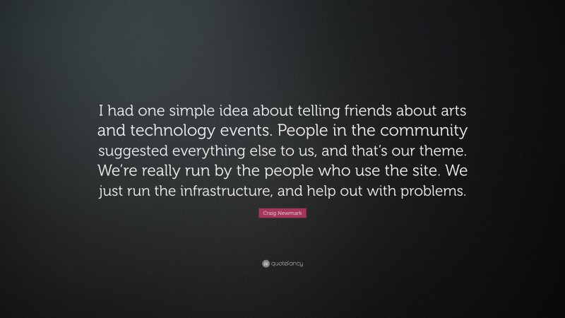 Craig Newmark Quote: “I had one simple idea about telling friends about arts and technology events. People in the community suggested everything else to us, and that’s our theme. We’re really run by the people who use the site. We just run the infrastructure, and help out with problems.”