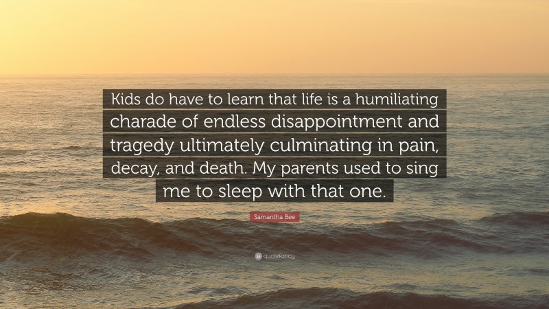 Samantha Bee Quote: “Kids do have to learn that life is a humiliating charade of endless disappointment and tragedy ultimately culminating in pain, decay, and death. My parents used to sing me to sleep with that one.”