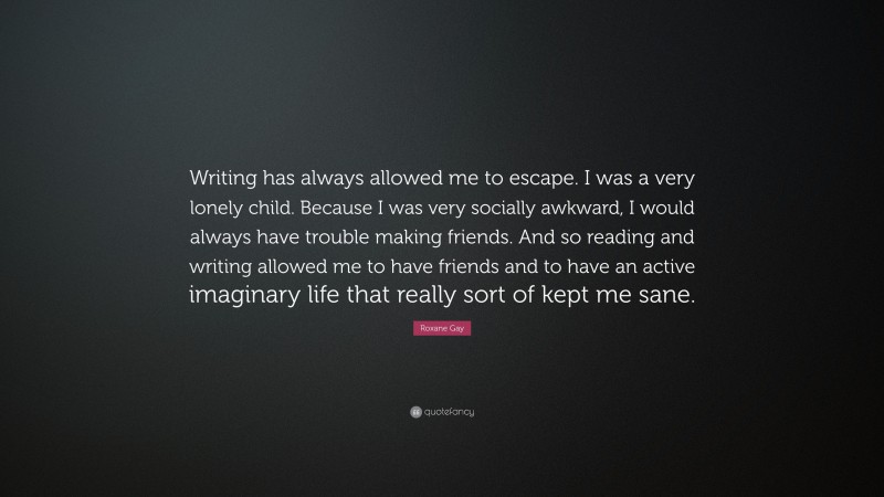 Roxane Gay Quote: “Writing has always allowed me to escape. I was a very lonely child. Because I was very socially awkward, I would always have trouble making friends. And so reading and writing allowed me to have friends and to have an active imaginary life that really sort of kept me sane.”