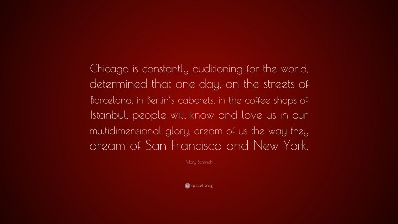 Mary Schmich Quote: “Chicago is constantly auditioning for the world, determined that one day, on the streets of Barcelona, in Berlin’s cabarets, in the coffee shops of Istanbul, people will know and love us in our multidimensional glory, dream of us the way they dream of San Francisco and New York.”