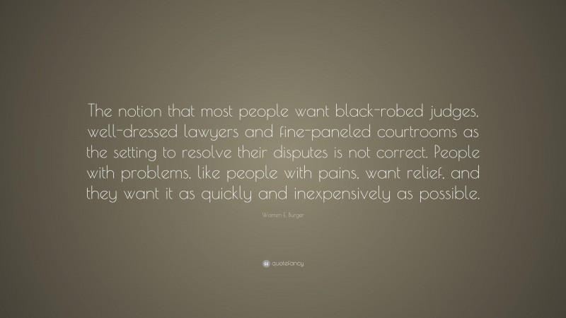 Warren E. Burger Quote: “The notion that most people want black-robed judges, well-dressed lawyers and fine-paneled courtrooms as the setting to resolve their disputes is not correct. People with problems, like people with pains, want relief, and they want it as quickly and inexpensively as possible.”
