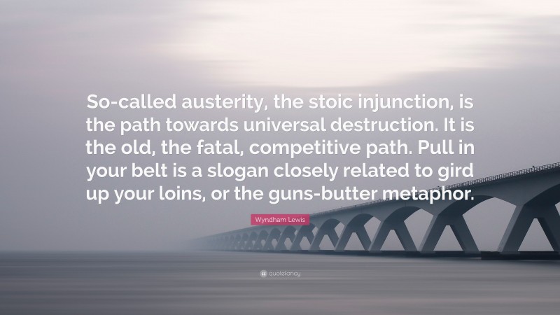 Wyndham Lewis Quote: “So-called austerity, the stoic injunction, is the path towards universal destruction. It is the old, the fatal, competitive path. Pull in your belt is a slogan closely related to gird up your loins, or the guns-butter metaphor.”