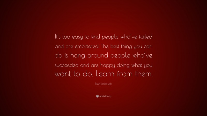 Rush Limbaugh Quote: “It’s too easy to find people who’ve failed and are embittered. The best thing you can do is hang around people who’ve succeeded and are happy doing what you want to do. Learn from them.”