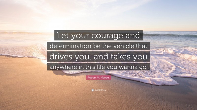 Robert M. Hensel Quote: “Let your courage and determination be the vehicle that drives you, and takes you anywhere in this life you wanna go.”