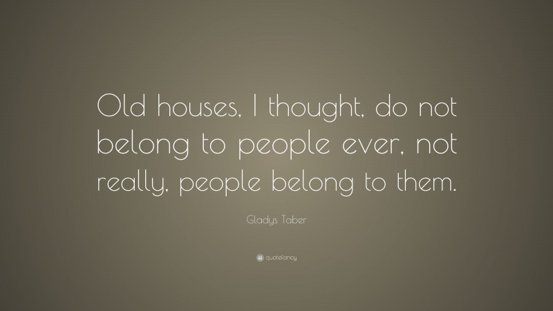 Gladys Taber Quote: “Old houses, I thought, do not belong to people ever, not really, people belong to them.”