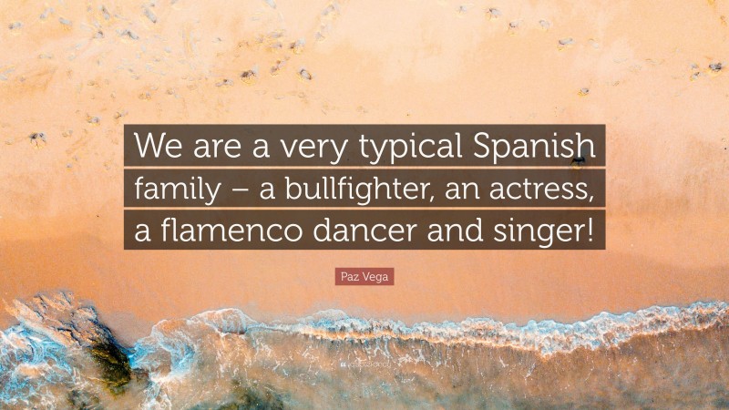 Paz Vega Quote: “We are a very typical Spanish family – a bullfighter, an actress, a flamenco dancer and singer!”