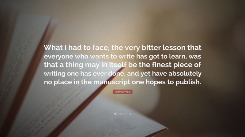 Thomas Wolfe Quote: “What I had to face, the very bitter lesson that everyone who wants to write has got to learn, was that a thing may in itself be the finest piece of writing one has ever done, and yet have absolutely no place in the manuscript one hopes to publish.”