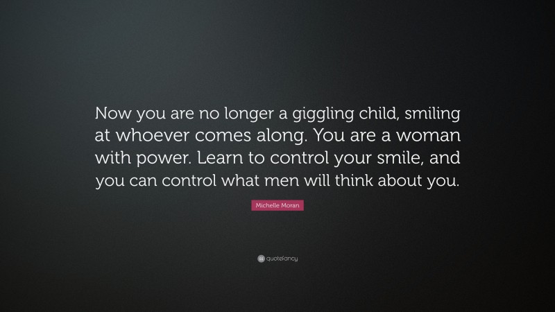 Michelle Moran Quote: “Now you are no longer a giggling child, smiling at whoever comes along. You are a woman with power. Learn to control your smile, and you can control what men will think about you.”