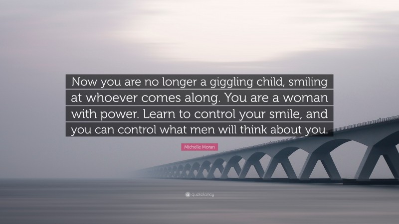 Michelle Moran Quote: “Now you are no longer a giggling child, smiling at whoever comes along. You are a woman with power. Learn to control your smile, and you can control what men will think about you.”