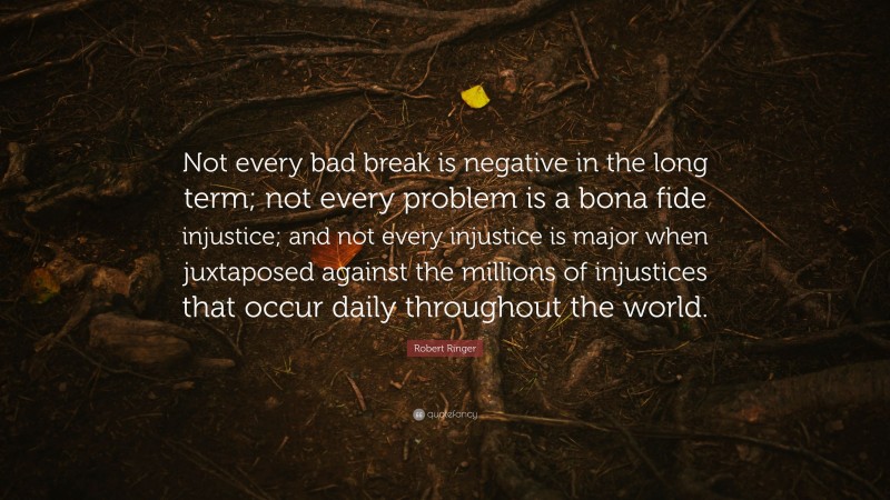 Robert Ringer Quote: “Not every bad break is negative in the long term; not every problem is a bona fide injustice; and not every injustice is major when juxtaposed against the millions of injustices that occur daily throughout the world.”