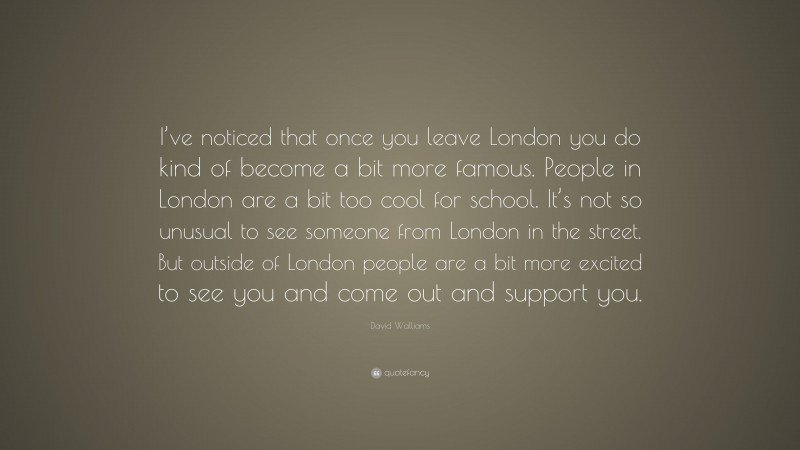 David Walliams Quote: “I’ve noticed that once you leave London you do kind of become a bit more famous. People in London are a bit too cool for school. It’s not so unusual to see someone from London in the street. But outside of London people are a bit more excited to see you and come out and support you.”