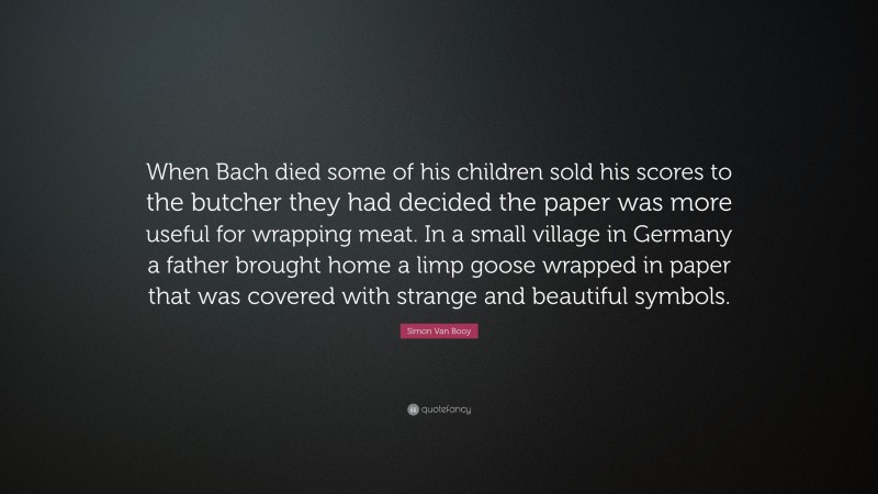 Simon Van Booy Quote: “When Bach died some of his children sold his scores to the butcher they had decided the paper was more useful for wrapping meat. In a small village in Germany a father brought home a limp goose wrapped in paper that was covered with strange and beautiful symbols.”