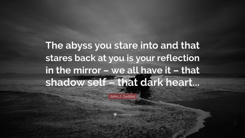 John J. Geddes Quote: “The abyss you stare into and that stares back at you is your reflection in the mirror – we all have it – that shadow self – that dark heart...”