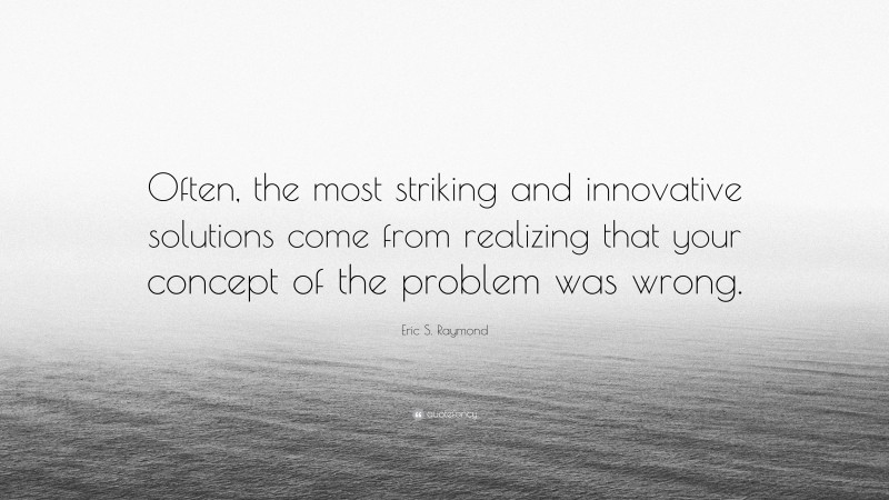 Eric S. Raymond Quote: “Often, the most striking and innovative solutions come from realizing that your concept of the problem was wrong.”
