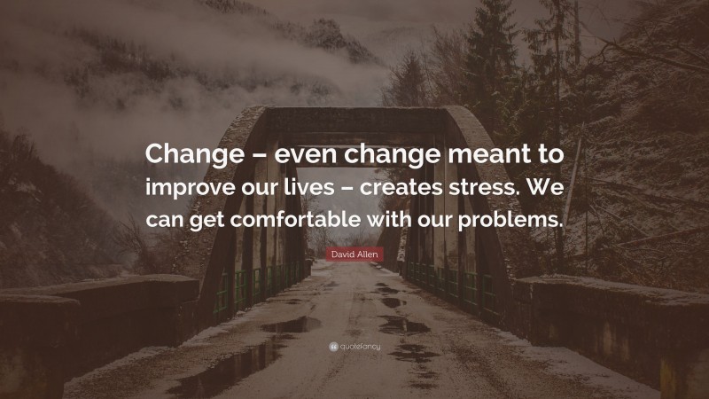 David Allen Quote: “Change – even change meant to improve our lives – creates stress. We can get comfortable with our problems.”
