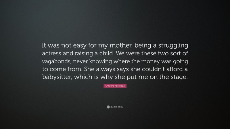 Christina Applegate Quote: “It was not easy for my mother, being a struggling actress and raising a child. We were these two sort of vagabonds, never knowing where the money was going to come from. She always says she couldn’t afford a babysitter, which is why she put me on the stage.”