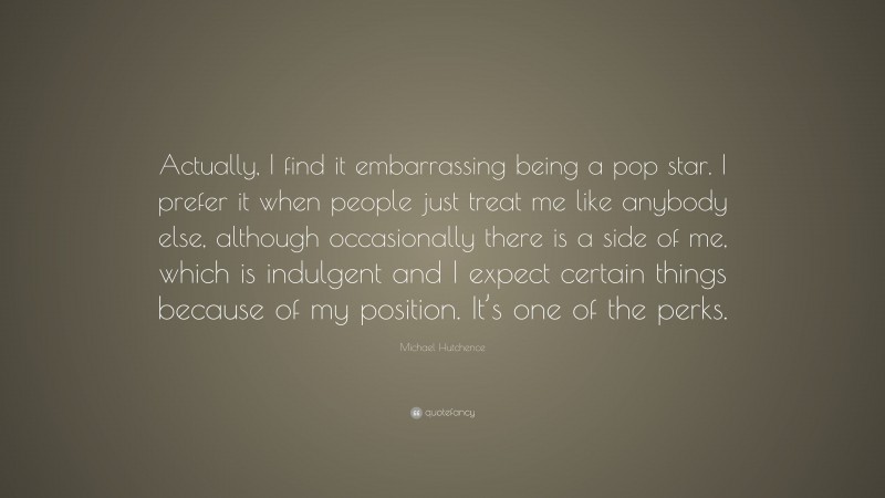 Michael Hutchence Quote: “Actually, I find it embarrassing being a pop star. I prefer it when people just treat me like anybody else, although occasionally there is a side of me, which is indulgent and I expect certain things because of my position. It’s one of the perks.”
