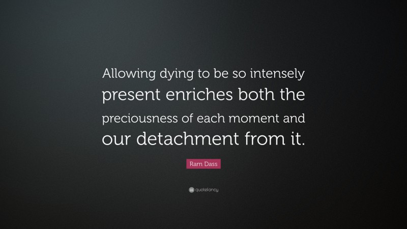 Ram Dass Quote: “Allowing dying to be so intensely present enriches both the preciousness of each moment and our detachment from it.”