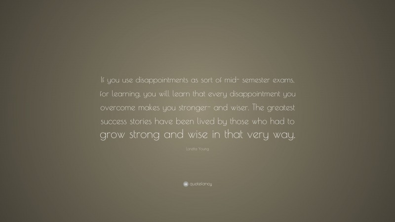 Loretta Young Quote: “If you use disappointments as sort of mid- semester exams, for learning, you will learn that every disappointment you overcome makes you stronger- and wiser. The greatest success stories have been lived by those who had to grow strong and wise in that very way.”