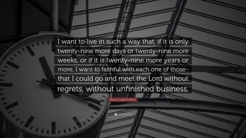 Nancy Leigh DeMoss Quote: “I want to live in such a way that, if it is only twenty-nine more days or twenty-nine more weeks, or if it is twenty-nine more years or more, I want to faithful with each one of those-that I could go and meet the Lord without regrets, without unfinished business.”