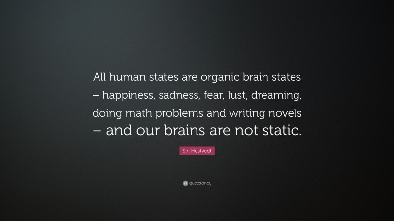 Siri Hustvedt Quote: “All human states are organic brain states – happiness, sadness, fear, lust, dreaming, doing math problems and writing novels – and our brains are not static.”